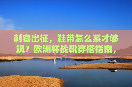 刺客出征,鞋带怎么系才够飒?欧洲杯战靴穿搭指南,刺客出征!欧洲杯战靴鞋带系法穿搭指南
