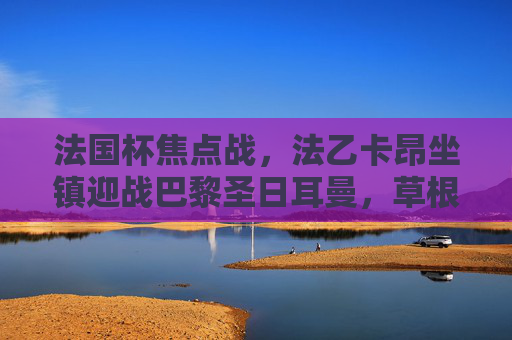 法国杯焦点战,法乙卡昂坐镇迎战巴黎圣日耳曼,草根挑战豪门能否创造奇迹?法国杯,卡昂挑战巴黎圣日耳曼,草根能否创造奇迹?