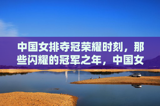 中国女排夺冠荣耀时刻，那些闪耀的冠军之年，中国女排荣耀夺冠，闪耀的冠军之年