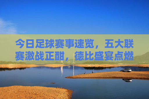 今日足球赛事速览，五大联赛激战正酣，德比盛宴点燃球迷热情，今日五大联赛激战，德比盛宴点燃球迷热情