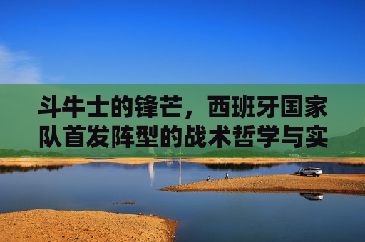 斗牛士的锋芒，西班牙国家队首发阵型的战术哲学与实战解析，斗牛士锋芒，西班牙国家队首发阵型的战术哲学与实战解析