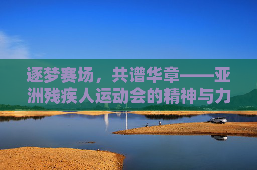逐梦赛场,共谱华章——亚洲残疾人运动会的精神与力量