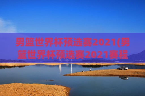 男篮世界杯预选赛2021(男篮世界杯预选赛2021赛程)