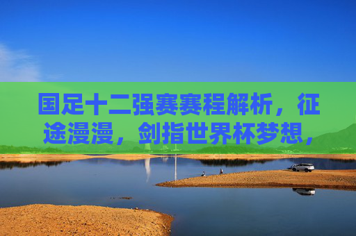 国足十二强赛赛程解析，征途漫漫，剑指世界杯梦想，国足十二强赛赛程解析，征途漫漫，剑指世界杯梦想