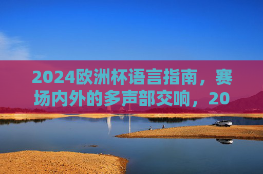 2024欧洲杯语言指南，赛场内外的多声部交响，2024欧洲杯语言指南，赛场内外多声部交响