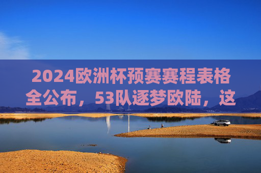 2024欧洲杯预赛赛程表格全公布，53队逐梦欧陆，这些关键战役不容错过，2024欧洲杯预赛赛程公布，53队逐梦欧陆，关键战役不容错过