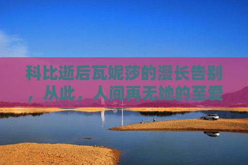 科比逝后瓦妮莎的漫长告别，从此，人间再无她的至爱，科比逝后瓦妮莎的漫长告别，从此人间再无她的至爱