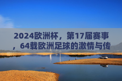 2024欧洲杯，第17届赛事，64载欧洲足球的激情与传承，2024欧洲杯第17届，64载足球激情与传承