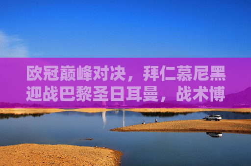 欧冠巅峰对决,拜仁慕尼黑迎战巴黎圣日耳曼,战术博弈与巨星闪耀之夜,欧冠巅峰对决,拜仁VS巴黎,战术博弈与巨星闪耀