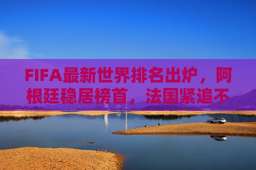 FIFA最新世界排名出炉,阿根廷稳居榜首,法国紧追不舍,多国队排名生变,FIFA最新世界排名,阿根廷榜首法国紧追,多国队排名生变