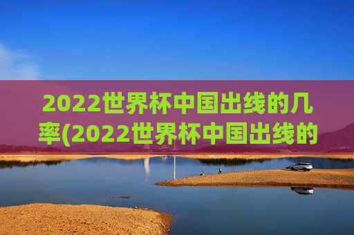 2022世界杯中国出线的几率(2022世界杯中国出线的几率有多大)