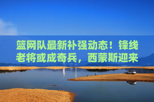 篮网队最新补强动态!锋线老将或成奇兵,西蒙斯迎来最佳搭档?篮网锋线老将补强,西蒙斯或迎奇兵搭档