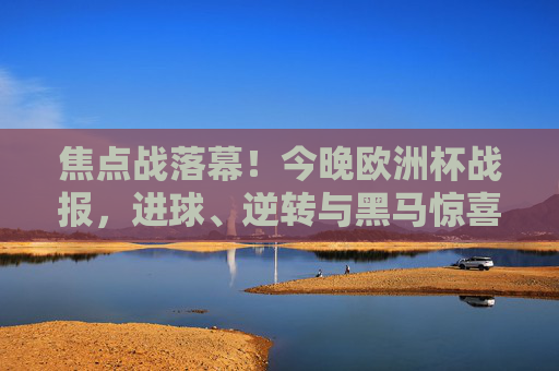 焦点战落幕!今晚欧洲杯战报,进球、逆转与黑马惊喜交织,欧洲杯焦点战落幕,进球、逆转与黑马惊喜交织
