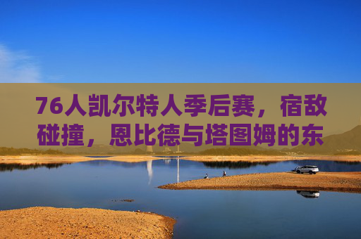 76人凯尔特人季后赛，宿敌碰撞，恩比德与塔图姆的东部王座之争，宿敌对决，恩比德塔图姆争夺东部王座
