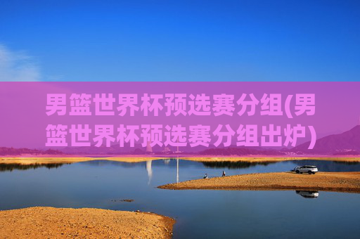 男篮世界杯预选赛分组(男篮世界杯预选赛分组出炉)
