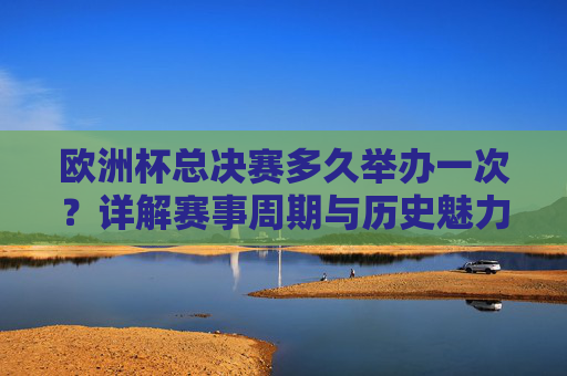 欧洲杯总决赛多久举办一次?详解赛事周期与历史魅力,欧洲杯总决赛,赛事周期与历史魅力详解
