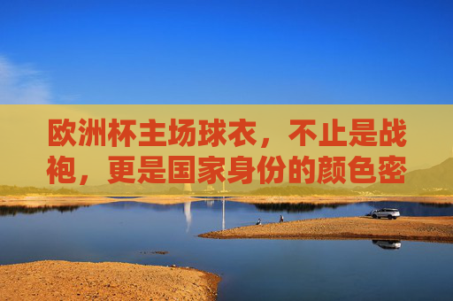 欧洲杯主场球衣,不止是战袍,更是国家身份的颜色密码,欧洲杯主场球衣,国家身份的颜色密码