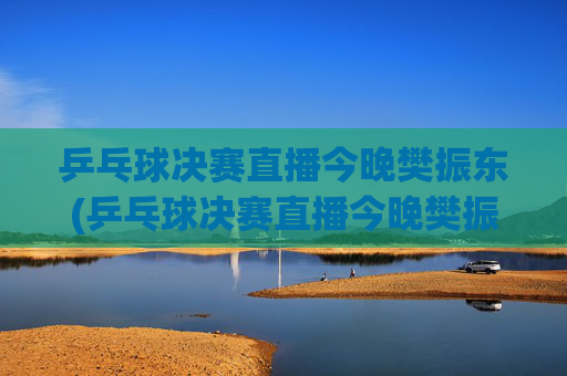 乒乓球决赛直播今晚樊振东(乒乓球决赛直播今晚樊振东比赛)今晚乒乓球决赛直播，樊振东