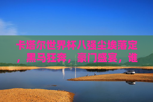 卡塔尔世界杯八强尘埃落定，黑马狂奔，豪门盛宴，谁将问鼎？卡塔尔世界杯八强尘埃落定，黑马狂奔，豪门盛宴，谁将问鼎？