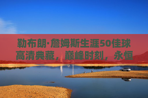 勒布朗·詹姆斯生涯50佳球高清典藏，巅峰时刻，永恒传奇，勒布朗·詹姆斯生涯50佳球高清典藏，巅峰时刻永恒传奇