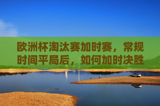欧洲杯淘汰赛加时赛,常规时间平局后,如何加时决胜负?欧洲杯淘汰赛加时赛,常规时间平局后如何决胜负?
