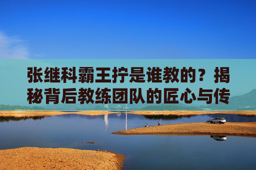 张继科霸王拧是谁教的?揭秘背后教练团队的匠心与传承,张继科霸王拧,教练团队的匠心传承揭秘