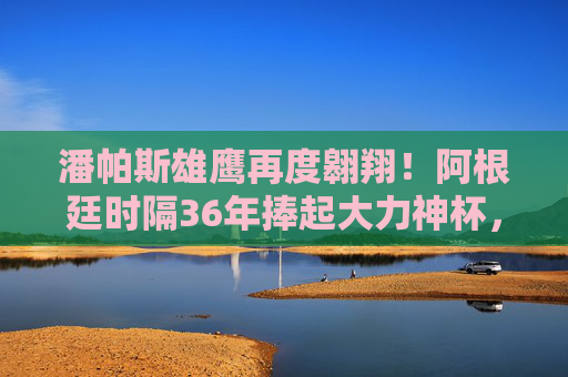 潘帕斯雄鹰再度翱翔！阿根廷时隔36年捧起大力神杯，梅西加冕球王传奇，潘帕斯雄鹰36年再翱翔！梅西捧杯加冕球王传奇