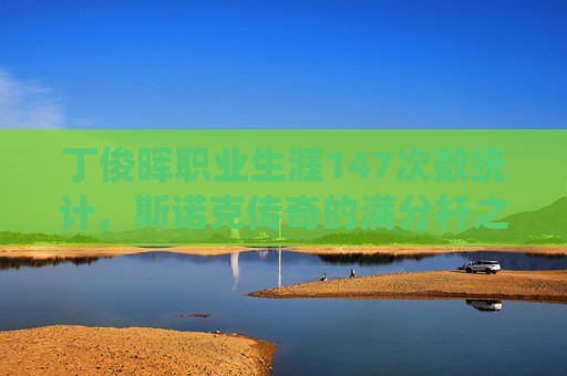 丁俊晖职业生涯147次数统计,斯诺克传奇的满分杆之路,丁俊晖147次数统计,斯诺克传奇的满分杆之路