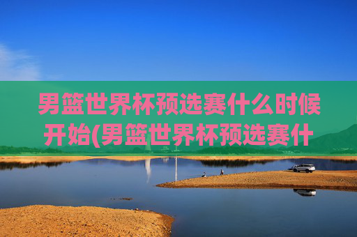 男篮世界杯预选赛什么时候开始(男篮世界杯预选赛什么时候开始比赛)