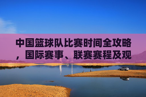 中国篮球队比赛时间全攻略，国际赛事、联赛赛程及观赛指南，中国篮球队比赛时间全攻略，赛程与观赛指南