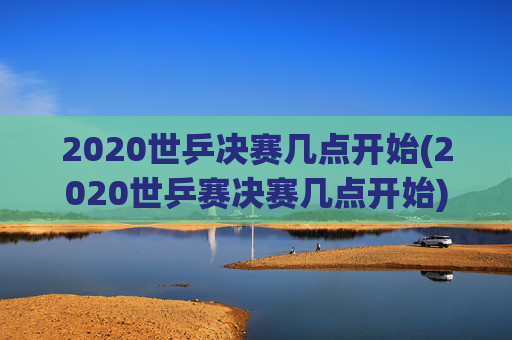 2020世乒决赛几点开始(2020世乒赛决赛几点开始)