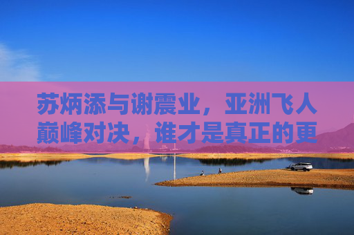 苏炳添与谢震业，亚洲飞人巅峰对决，谁才是真正的更快？亚洲飞人巅峰对决，苏炳添谢震业谁更快？