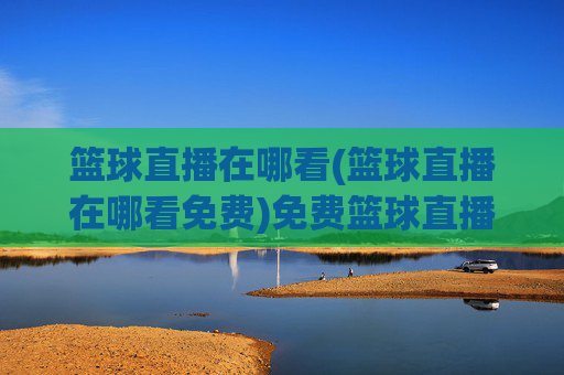 篮球直播在哪看(篮球直播在哪看免费)免费篮球直播在哪看