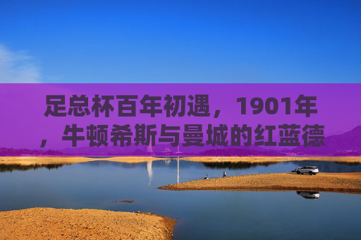 足总杯百年初遇，1901年，牛顿希斯与曼城的红蓝德比开篇，足总杯百年初遇，1901年牛顿希斯与曼城红蓝德比开篇