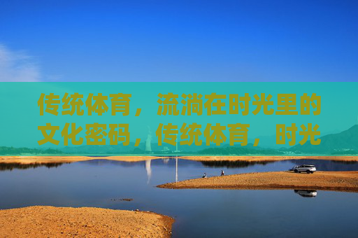 传统体育，流淌在时光里的文化密码，传统体育，时光长河的文化密码