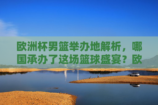 欧洲杯男篮举办地解析，哪国承办了这场篮球盛宴？欧洲杯男篮，哪国承办这场篮球盛宴？
