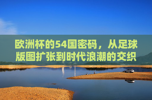 欧洲杯的54国密码,从足球版图扩张到时代浪潮的交织,欧洲杯54国密码,足球版图扩张与时代浪潮的交织