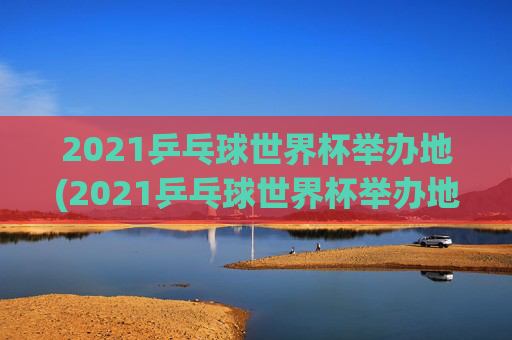 2021乒乓球世界杯举办地(2021乒乓球世界杯举办地点)2021乒乓球世界杯举办地