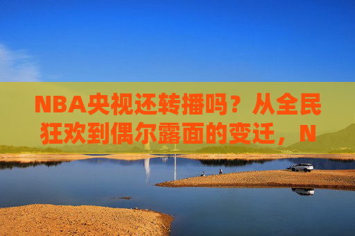 NBA央视还转播吗?从全民狂欢到偶尔露面的变迁,NBA央视转播,从全民狂欢到偶尔露面的变迁