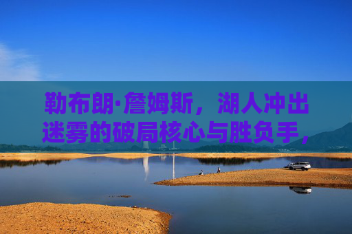 勒布朗·詹姆斯，湖人冲出迷雾的破局核心与胜负手，詹姆斯，湖人冲出迷雾的破局核心与胜负手