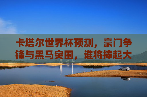 卡塔尔世界杯预测，豪门争锋与黑马突围，谁将捧起大力神杯？卡塔尔世界杯，豪门黑马争锋，谁将捧起大力神杯？