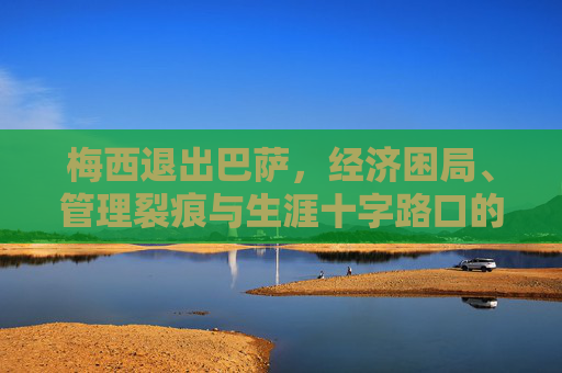 梅西退出巴萨，经济困局、管理裂痕与生涯十字路口的必然选择，梅西告别巴萨，经济困局、管理裂痕与生涯抉择的必然
