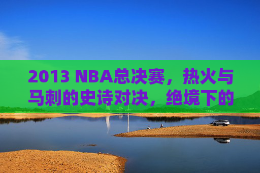 2013 NBA总决赛,热火与马刺的史诗对决,绝境下的王座之争,2013 NBA总决赛,热火与马刺史诗绝境王座之争