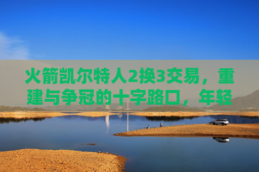 火箭凯尔特人2换3交易,重建与争冠的十字路口,年轻天赋与即战力的双向奔赴?