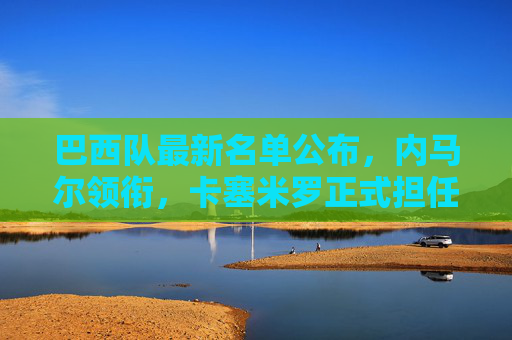 巴西队最新名单公布,内马尔领衔,卡塞米罗正式担任新队长,巴西队最新名单,内马尔领衔,卡塞米罗正式担任新队长