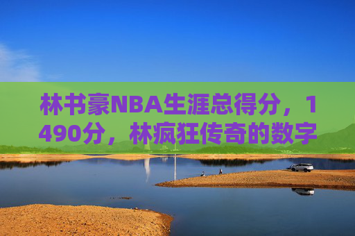 林书豪NBA生涯总得分，1490分，林疯狂传奇的数字印记，林书豪NBA生涯1490分，林疯狂的数字印记