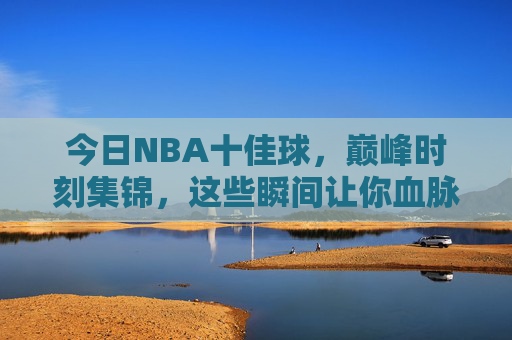 今日NBA十佳球，巅峰时刻集锦，这些瞬间让你血脉偾张！今日NBA巅峰十佳球，血脉偾张的巅峰时刻