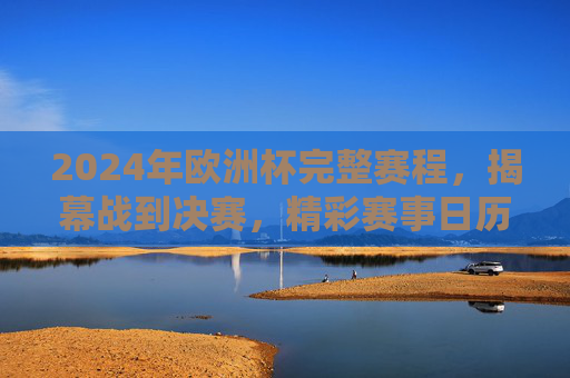 2024年欧洲杯完整赛程，揭幕战到决赛，精彩赛事日历，2024年欧洲杯完整赛程，揭幕战至决赛赛事日历