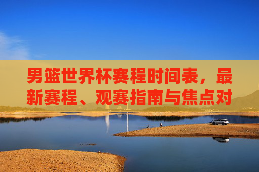 男篮世界杯赛程时间表,最新赛程、观赛指南与焦点对决,男篮世界杯最新赛程时间表,观赛指南与焦点对决