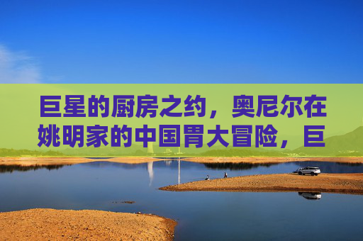 巨星的厨房之约,奥尼尔在姚明家的中国胃大冒险,巨星厨房之约,奥尼尔的中国胃大冒险
